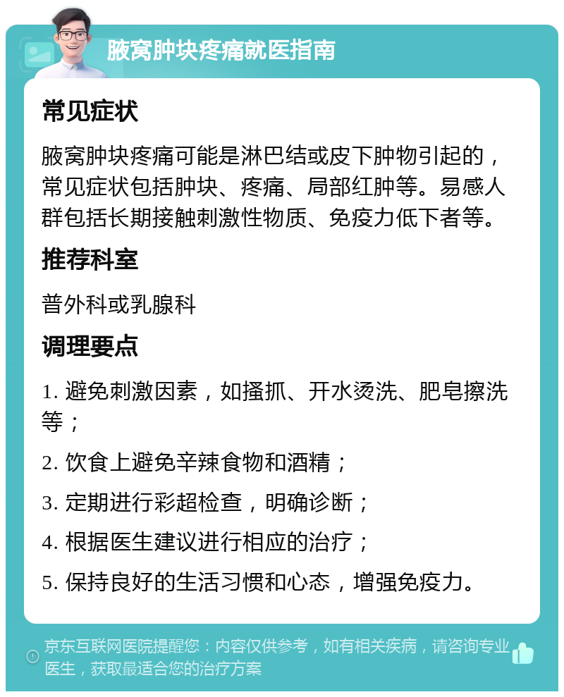 腋窝肿块疼痛就医指南 常见症状 腋窝肿块疼痛可能是淋巴结或皮下肿物引起的，常见症状包括肿块、疼痛、局部红肿等。易感人群包括长期接触刺激性物质、免疫力低下者等。 推荐科室 普外科或乳腺科 调理要点 1. 避免刺激因素，如搔抓、开水烫洗、肥皂擦洗等； 2. 饮食上避免辛辣食物和酒精； 3. 定期进行彩超检查，明确诊断； 4. 根据医生建议进行相应的治疗； 5. 保持良好的生活习惯和心态，增强免疫力。