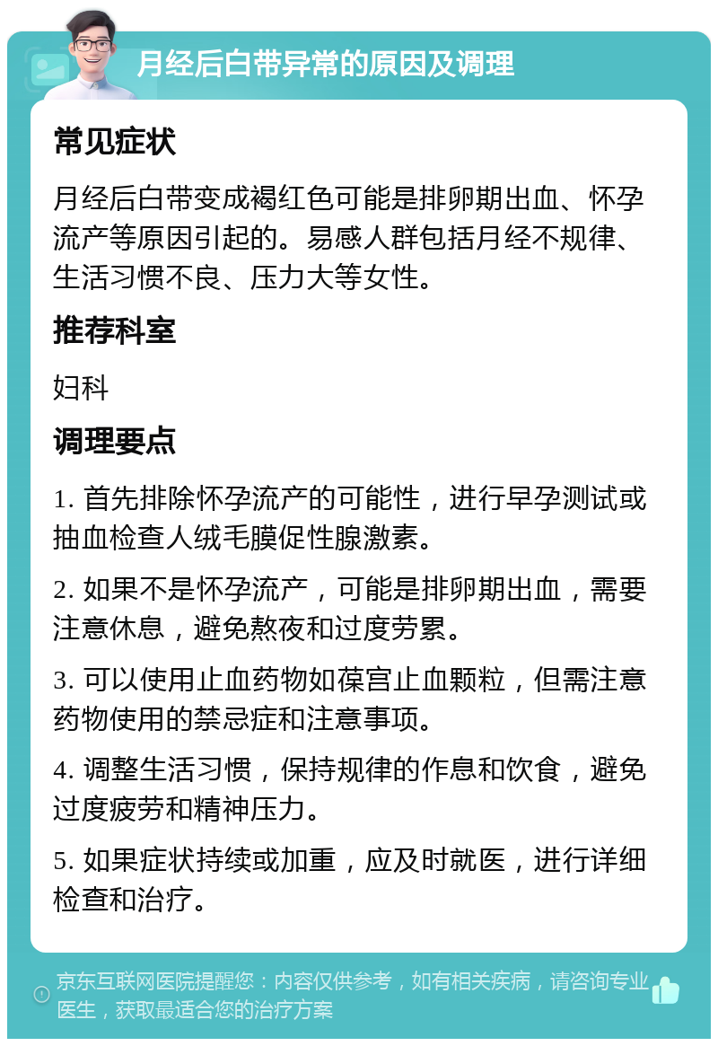 月经后白带异常的原因及调理 常见症状 月经后白带变成褐红色可能是排卵期出血、怀孕流产等原因引起的。易感人群包括月经不规律、生活习惯不良、压力大等女性。 推荐科室 妇科 调理要点 1. 首先排除怀孕流产的可能性，进行早孕测试或抽血检查人绒毛膜促性腺激素。 2. 如果不是怀孕流产，可能是排卵期出血，需要注意休息，避免熬夜和过度劳累。 3. 可以使用止血药物如葆宫止血颗粒，但需注意药物使用的禁忌症和注意事项。 4. 调整生活习惯，保持规律的作息和饮食，避免过度疲劳和精神压力。 5. 如果症状持续或加重，应及时就医，进行详细检查和治疗。