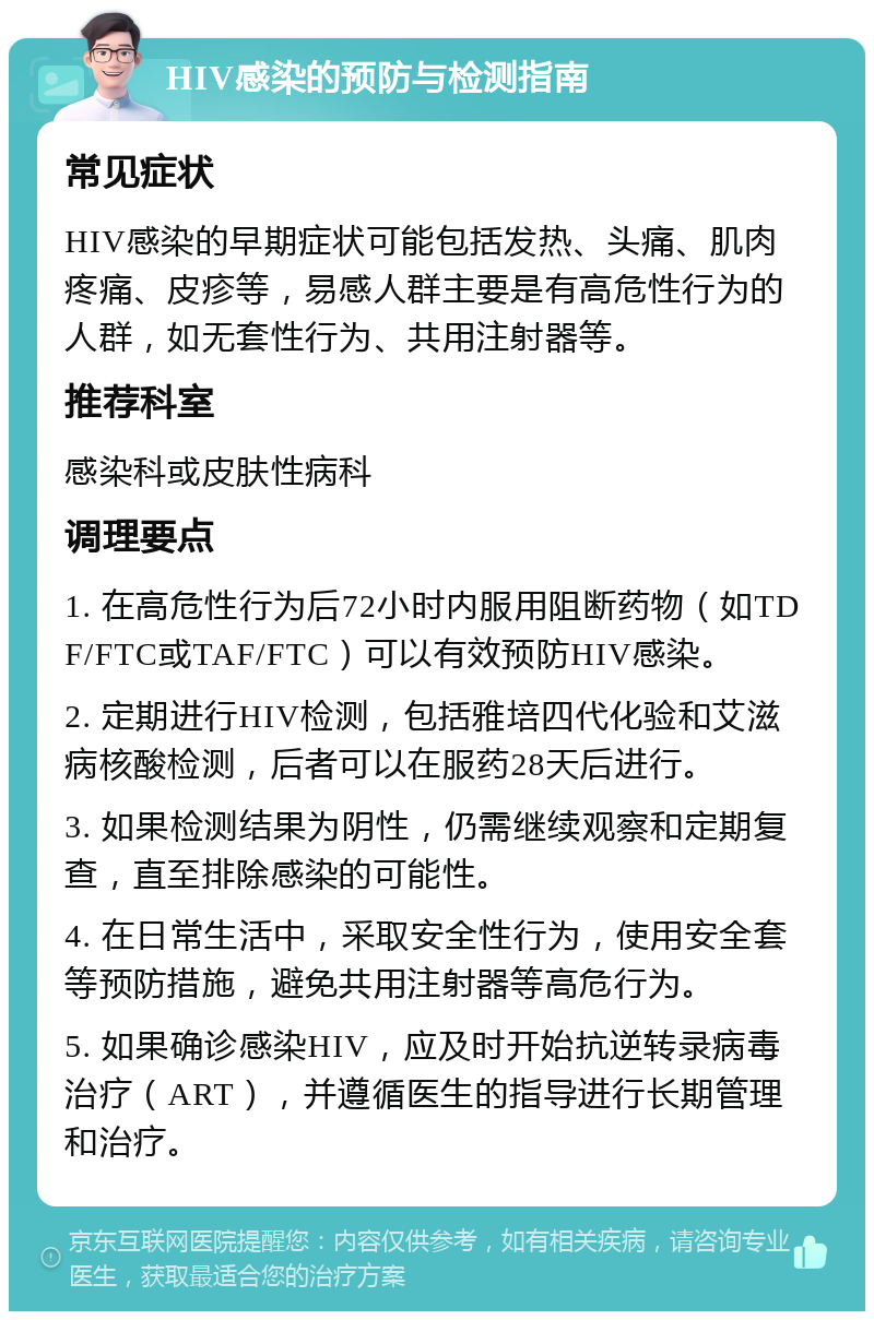 HIV感染的预防与检测指南 常见症状 HIV感染的早期症状可能包括发热、头痛、肌肉疼痛、皮疹等，易感人群主要是有高危性行为的人群，如无套性行为、共用注射器等。 推荐科室 感染科或皮肤性病科 调理要点 1. 在高危性行为后72小时内服用阻断药物（如TDF/FTC或TAF/FTC）可以有效预防HIV感染。 2. 定期进行HIV检测，包括雅培四代化验和艾滋病核酸检测，后者可以在服药28天后进行。 3. 如果检测结果为阴性，仍需继续观察和定期复查，直至排除感染的可能性。 4. 在日常生活中，采取安全性行为，使用安全套等预防措施，避免共用注射器等高危行为。 5. 如果确诊感染HIV，应及时开始抗逆转录病毒治疗（ART），并遵循医生的指导进行长期管理和治疗。