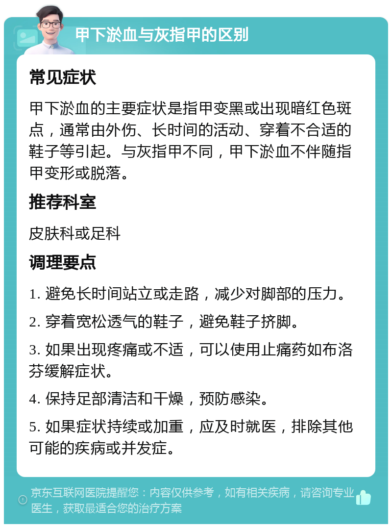 甲下淤血与灰指甲的区别 常见症状 甲下淤血的主要症状是指甲变黑或出现暗红色斑点，通常由外伤、长时间的活动、穿着不合适的鞋子等引起。与灰指甲不同，甲下淤血不伴随指甲变形或脱落。 推荐科室 皮肤科或足科 调理要点 1. 避免长时间站立或走路，减少对脚部的压力。 2. 穿着宽松透气的鞋子，避免鞋子挤脚。 3. 如果出现疼痛或不适，可以使用止痛药如布洛芬缓解症状。 4. 保持足部清洁和干燥，预防感染。 5. 如果症状持续或加重，应及时就医，排除其他可能的疾病或并发症。