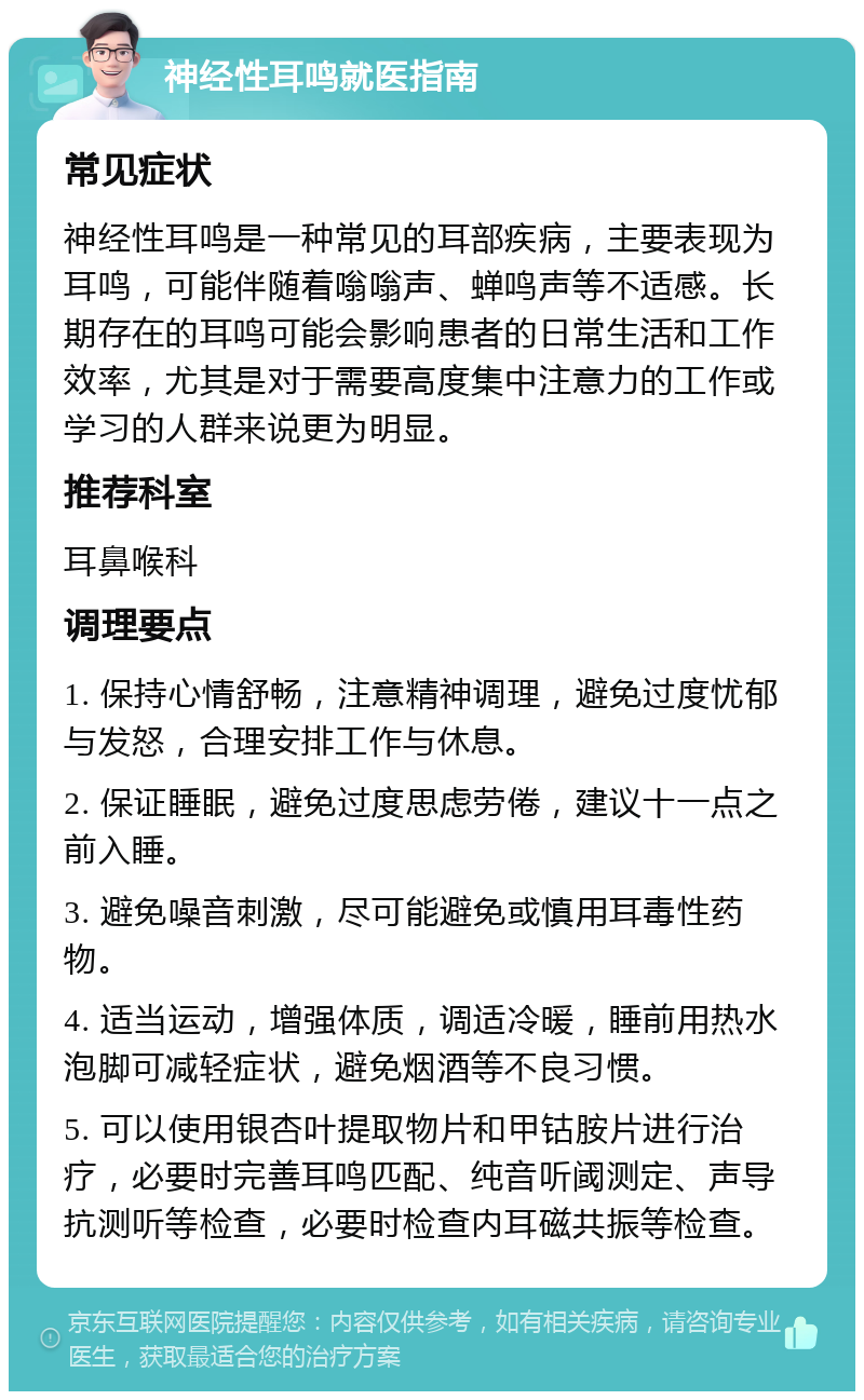 神经性耳鸣就医指南 常见症状 神经性耳鸣是一种常见的耳部疾病，主要表现为耳鸣，可能伴随着嗡嗡声、蝉鸣声等不适感。长期存在的耳鸣可能会影响患者的日常生活和工作效率，尤其是对于需要高度集中注意力的工作或学习的人群来说更为明显。 推荐科室 耳鼻喉科 调理要点 1. 保持心情舒畅，注意精神调理，避免过度忧郁与发怒，合理安排工作与休息。 2. 保证睡眠，避免过度思虑劳倦，建议十一点之前入睡。 3. 避免噪音刺激，尽可能避免或慎用耳毒性药物。 4. 适当运动，增强体质，调适冷暖，睡前用热水泡脚可减轻症状，避免烟酒等不良习惯。 5. 可以使用银杏叶提取物片和甲钴胺片进行治疗，必要时完善耳鸣匹配、纯音听阈测定、声导抗测听等检查，必要时检查内耳磁共振等检查。