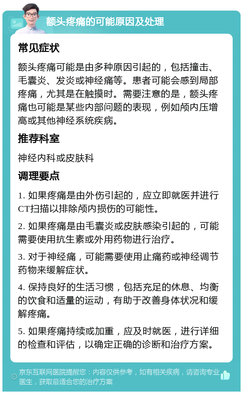 额头疼痛的可能原因及处理 常见症状 额头疼痛可能是由多种原因引起的，包括撞击、毛囊炎、发炎或神经痛等。患者可能会感到局部疼痛，尤其是在触摸时。需要注意的是，额头疼痛也可能是某些内部问题的表现，例如颅内压增高或其他神经系统疾病。 推荐科室 神经内科或皮肤科 调理要点 1. 如果疼痛是由外伤引起的，应立即就医并进行CT扫描以排除颅内损伤的可能性。 2. 如果疼痛是由毛囊炎或皮肤感染引起的，可能需要使用抗生素或外用药物进行治疗。 3. 对于神经痛，可能需要使用止痛药或神经调节药物来缓解症状。 4. 保持良好的生活习惯，包括充足的休息、均衡的饮食和适量的运动，有助于改善身体状况和缓解疼痛。 5. 如果疼痛持续或加重，应及时就医，进行详细的检查和评估，以确定正确的诊断和治疗方案。