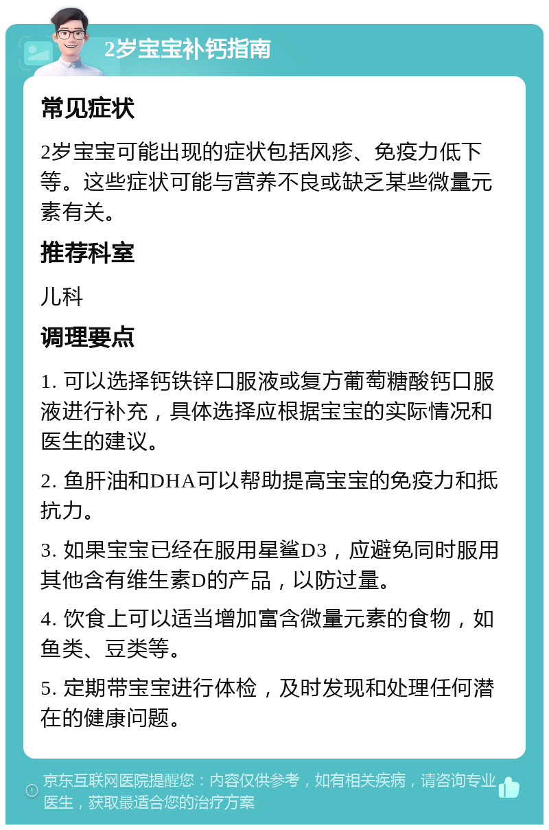 2岁宝宝补钙指南 常见症状 2岁宝宝可能出现的症状包括风疹、免疫力低下等。这些症状可能与营养不良或缺乏某些微量元素有关。 推荐科室 儿科 调理要点 1. 可以选择钙铁锌口服液或复方葡萄糖酸钙口服液进行补充，具体选择应根据宝宝的实际情况和医生的建议。 2. 鱼肝油和DHA可以帮助提高宝宝的免疫力和抵抗力。 3. 如果宝宝已经在服用星鲨D3，应避免同时服用其他含有维生素D的产品，以防过量。 4. 饮食上可以适当增加富含微量元素的食物，如鱼类、豆类等。 5. 定期带宝宝进行体检，及时发现和处理任何潜在的健康问题。