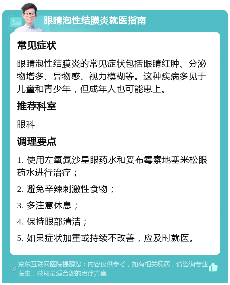 眼睛泡性结膜炎就医指南 常见症状 眼睛泡性结膜炎的常见症状包括眼睛红肿、分泌物增多、异物感、视力模糊等。这种疾病多见于儿童和青少年，但成年人也可能患上。 推荐科室 眼科 调理要点 1. 使用左氧氟沙星眼药水和妥布霉素地塞米松眼药水进行治疗； 2. 避免辛辣刺激性食物； 3. 多注意休息； 4. 保持眼部清洁； 5. 如果症状加重或持续不改善，应及时就医。