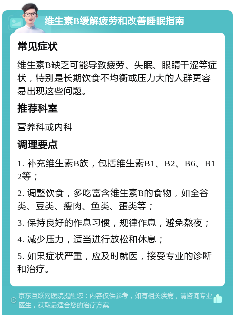 维生素B缓解疲劳和改善睡眠指南 常见症状 维生素B缺乏可能导致疲劳、失眠、眼睛干涩等症状，特别是长期饮食不均衡或压力大的人群更容易出现这些问题。 推荐科室 营养科或内科 调理要点 1. 补充维生素B族，包括维生素B1、B2、B6、B12等； 2. 调整饮食，多吃富含维生素B的食物，如全谷类、豆类、瘦肉、鱼类、蛋类等； 3. 保持良好的作息习惯，规律作息，避免熬夜； 4. 减少压力，适当进行放松和休息； 5. 如果症状严重，应及时就医，接受专业的诊断和治疗。