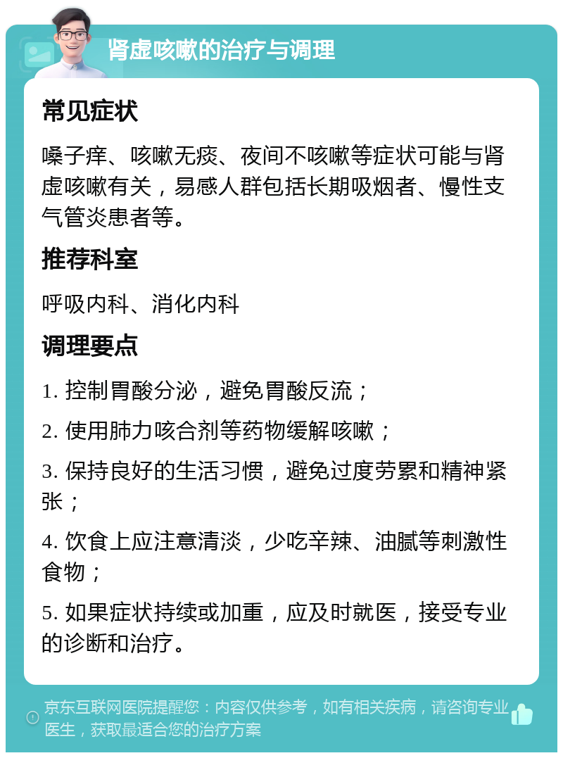 肾虚咳嗽的治疗与调理 常见症状 嗓子痒、咳嗽无痰、夜间不咳嗽等症状可能与肾虚咳嗽有关，易感人群包括长期吸烟者、慢性支气管炎患者等。 推荐科室 呼吸内科、消化内科 调理要点 1. 控制胃酸分泌，避免胃酸反流； 2. 使用肺力咳合剂等药物缓解咳嗽； 3. 保持良好的生活习惯，避免过度劳累和精神紧张； 4. 饮食上应注意清淡，少吃辛辣、油腻等刺激性食物； 5. 如果症状持续或加重，应及时就医，接受专业的诊断和治疗。