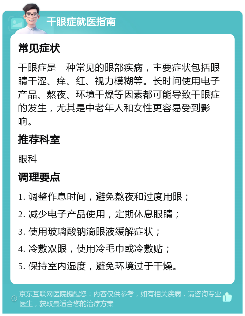 干眼症就医指南 常见症状 干眼症是一种常见的眼部疾病，主要症状包括眼睛干涩、痒、红、视力模糊等。长时间使用电子产品、熬夜、环境干燥等因素都可能导致干眼症的发生，尤其是中老年人和女性更容易受到影响。 推荐科室 眼科 调理要点 1. 调整作息时间，避免熬夜和过度用眼； 2. 减少电子产品使用，定期休息眼睛； 3. 使用玻璃酸钠滴眼液缓解症状； 4. 冷敷双眼，使用冷毛巾或冷敷贴； 5. 保持室内湿度，避免环境过于干燥。