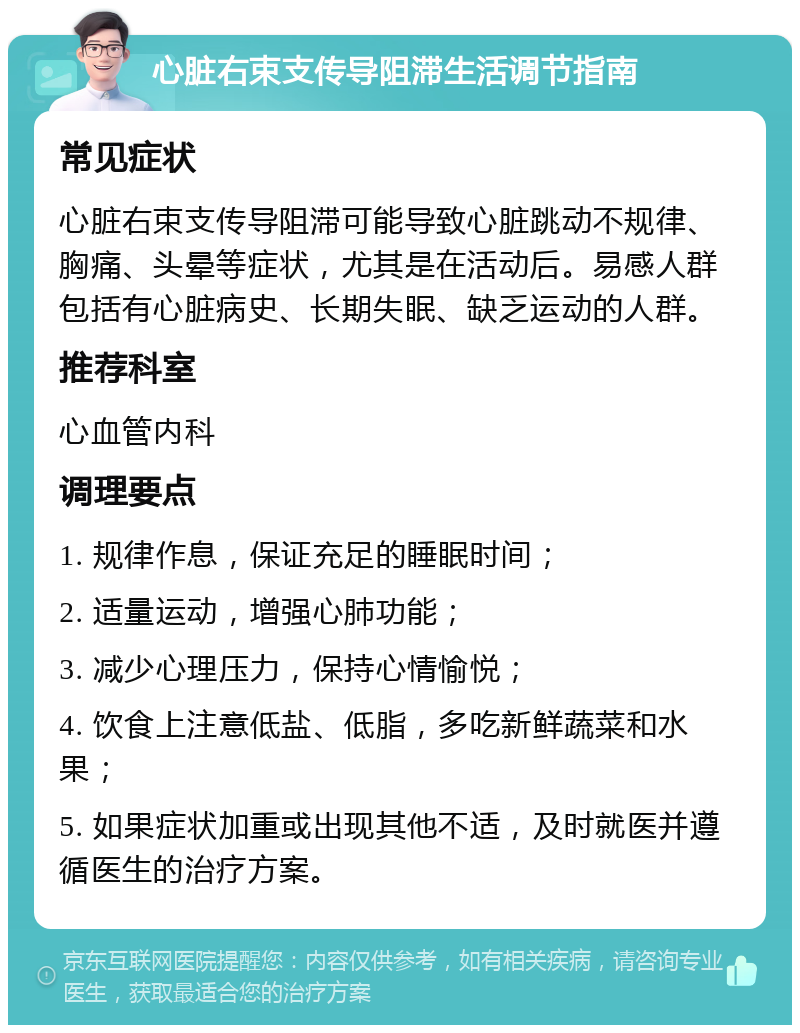 心脏右束支传导阻滞生活调节指南 常见症状 心脏右束支传导阻滞可能导致心脏跳动不规律、胸痛、头晕等症状，尤其是在活动后。易感人群包括有心脏病史、长期失眠、缺乏运动的人群。 推荐科室 心血管内科 调理要点 1. 规律作息，保证充足的睡眠时间； 2. 适量运动，增强心肺功能； 3. 减少心理压力，保持心情愉悦； 4. 饮食上注意低盐、低脂，多吃新鲜蔬菜和水果； 5. 如果症状加重或出现其他不适，及时就医并遵循医生的治疗方案。