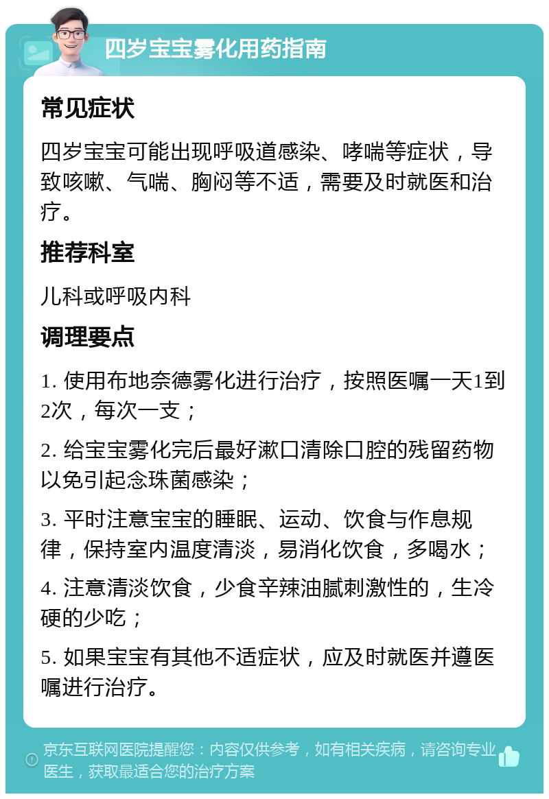 四岁宝宝雾化用药指南 常见症状 四岁宝宝可能出现呼吸道感染、哮喘等症状，导致咳嗽、气喘、胸闷等不适，需要及时就医和治疗。 推荐科室 儿科或呼吸内科 调理要点 1. 使用布地奈德雾化进行治疗，按照医嘱一天1到2次，每次一支； 2. 给宝宝雾化完后最好漱口清除口腔的残留药物以免引起念珠菌感染； 3. 平时注意宝宝的睡眠、运动、饮食与作息规律，保持室内温度清淡，易消化饮食，多喝水； 4. 注意清淡饮食，少食辛辣油腻刺激性的，生冷硬的少吃； 5. 如果宝宝有其他不适症状，应及时就医并遵医嘱进行治疗。