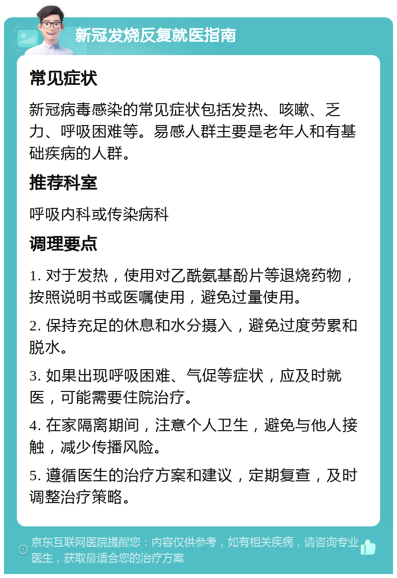 新冠发烧反复就医指南 常见症状 新冠病毒感染的常见症状包括发热、咳嗽、乏力、呼吸困难等。易感人群主要是老年人和有基础疾病的人群。 推荐科室 呼吸内科或传染病科 调理要点 1. 对于发热，使用对乙酰氨基酚片等退烧药物，按照说明书或医嘱使用，避免过量使用。 2. 保持充足的休息和水分摄入，避免过度劳累和脱水。 3. 如果出现呼吸困难、气促等症状，应及时就医，可能需要住院治疗。 4. 在家隔离期间，注意个人卫生，避免与他人接触，减少传播风险。 5. 遵循医生的治疗方案和建议，定期复查，及时调整治疗策略。