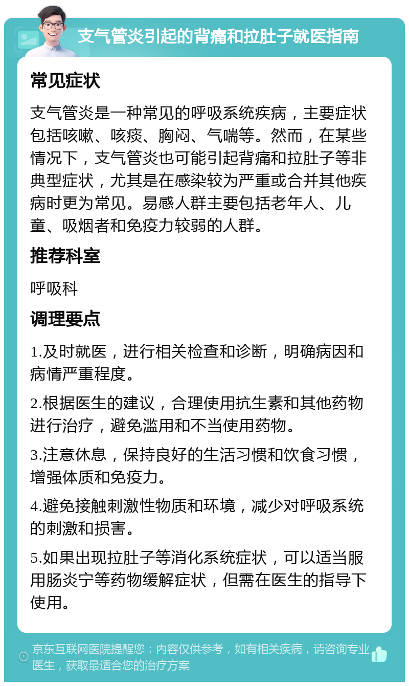 支气管炎引起的背痛和拉肚子就医指南 常见症状 支气管炎是一种常见的呼吸系统疾病，主要症状包括咳嗽、咳痰、胸闷、气喘等。然而，在某些情况下，支气管炎也可能引起背痛和拉肚子等非典型症状，尤其是在感染较为严重或合并其他疾病时更为常见。易感人群主要包括老年人、儿童、吸烟者和免疫力较弱的人群。 推荐科室 呼吸科 调理要点 1.及时就医，进行相关检查和诊断，明确病因和病情严重程度。 2.根据医生的建议，合理使用抗生素和其他药物进行治疗，避免滥用和不当使用药物。 3.注意休息，保持良好的生活习惯和饮食习惯，增强体质和免疫力。 4.避免接触刺激性物质和环境，减少对呼吸系统的刺激和损害。 5.如果出现拉肚子等消化系统症状，可以适当服用肠炎宁等药物缓解症状，但需在医生的指导下使用。