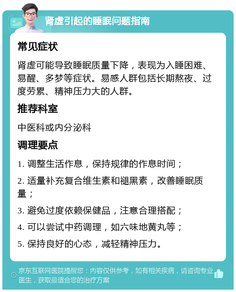 肾虚引起的睡眠问题指南 常见症状 肾虚可能导致睡眠质量下降，表现为入睡困难、易醒、多梦等症状。易感人群包括长期熬夜、过度劳累、精神压力大的人群。 推荐科室 中医科或内分泌科 调理要点 1. 调整生活作息，保持规律的作息时间； 2. 适量补充复合维生素和褪黑素，改善睡眠质量； 3. 避免过度依赖保健品，注意合理搭配； 4. 可以尝试中药调理，如六味地黄丸等； 5. 保持良好的心态，减轻精神压力。