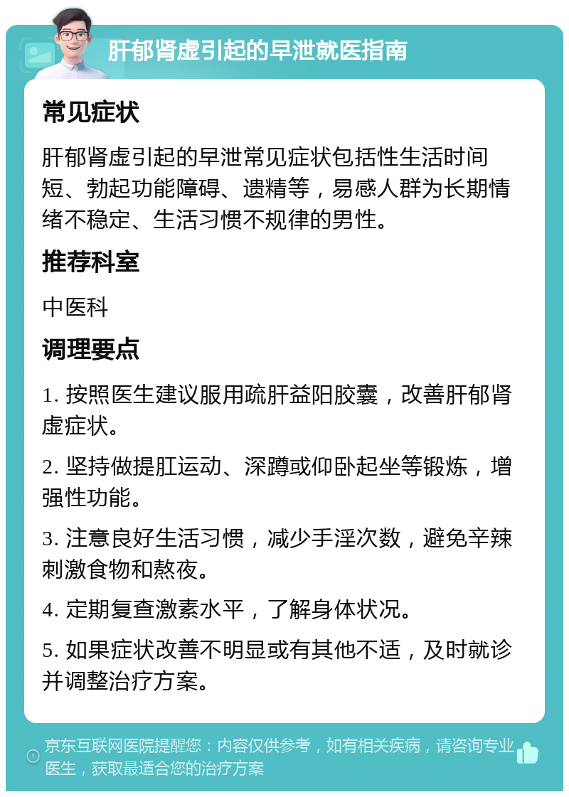 肝郁肾虚引起的早泄就医指南 常见症状 肝郁肾虚引起的早泄常见症状包括性生活时间短、勃起功能障碍、遗精等，易感人群为长期情绪不稳定、生活习惯不规律的男性。 推荐科室 中医科 调理要点 1. 按照医生建议服用疏肝益阳胶囊，改善肝郁肾虚症状。 2. 坚持做提肛运动、深蹲或仰卧起坐等锻炼，增强性功能。 3. 注意良好生活习惯，减少手淫次数，避免辛辣刺激食物和熬夜。 4. 定期复查激素水平，了解身体状况。 5. 如果症状改善不明显或有其他不适，及时就诊并调整治疗方案。