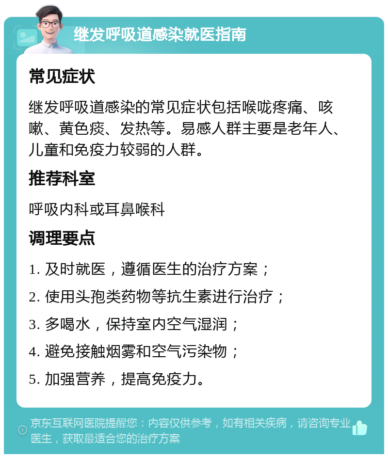 继发呼吸道感染就医指南 常见症状 继发呼吸道感染的常见症状包括喉咙疼痛、咳嗽、黄色痰、发热等。易感人群主要是老年人、儿童和免疫力较弱的人群。 推荐科室 呼吸内科或耳鼻喉科 调理要点 1. 及时就医，遵循医生的治疗方案； 2. 使用头孢类药物等抗生素进行治疗； 3. 多喝水，保持室内空气湿润； 4. 避免接触烟雾和空气污染物； 5. 加强营养，提高免疫力。