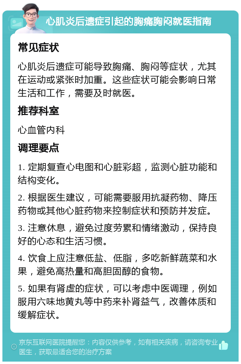 心肌炎后遗症引起的胸痛胸闷就医指南 常见症状 心肌炎后遗症可能导致胸痛、胸闷等症状，尤其在运动或紧张时加重。这些症状可能会影响日常生活和工作，需要及时就医。 推荐科室 心血管内科 调理要点 1. 定期复查心电图和心脏彩超，监测心脏功能和结构变化。 2. 根据医生建议，可能需要服用抗凝药物、降压药物或其他心脏药物来控制症状和预防并发症。 3. 注意休息，避免过度劳累和情绪激动，保持良好的心态和生活习惯。 4. 饮食上应注意低盐、低脂，多吃新鲜蔬菜和水果，避免高热量和高胆固醇的食物。 5. 如果有肾虚的症状，可以考虑中医调理，例如服用六味地黄丸等中药来补肾益气，改善体质和缓解症状。