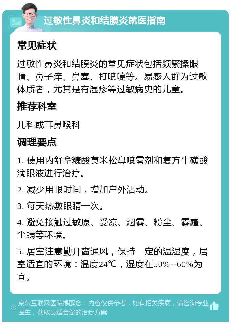 过敏性鼻炎和结膜炎就医指南 常见症状 过敏性鼻炎和结膜炎的常见症状包括频繁揉眼睛、鼻子痒、鼻塞、打喷嚏等。易感人群为过敏体质者，尤其是有湿疹等过敏病史的儿童。 推荐科室 儿科或耳鼻喉科 调理要点 1. 使用内舒拿糠酸莫米松鼻喷雾剂和复方牛磺酸滴眼液进行治疗。 2. 减少用眼时间，增加户外活动。 3. 每天热敷眼睛一次。 4. 避免接触过敏原、受凉、烟雾、粉尘、雾霾、尘螨等环境。 5. 居室注意勤开窗通风，保持一定的温湿度，居室适宜的环境：温度24℃，湿度在50%--60%为宜。