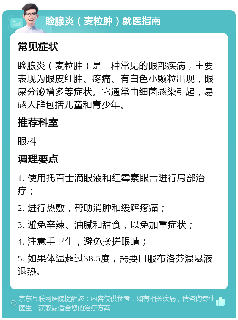 睑腺炎（麦粒肿）就医指南 常见症状 睑腺炎（麦粒肿）是一种常见的眼部疾病，主要表现为眼皮红肿、疼痛、有白色小颗粒出现，眼屎分泌增多等症状。它通常由细菌感染引起，易感人群包括儿童和青少年。 推荐科室 眼科 调理要点 1. 使用托百士滴眼液和红霉素眼膏进行局部治疗； 2. 进行热敷，帮助消肿和缓解疼痛； 3. 避免辛辣、油腻和甜食，以免加重症状； 4. 注意手卫生，避免揉搓眼睛； 5. 如果体温超过38.5度，需要口服布洛芬混悬液退热。