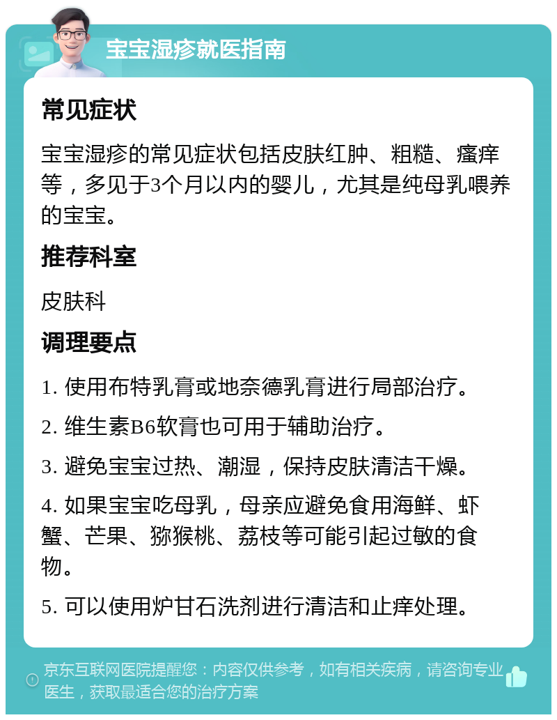 宝宝湿疹就医指南 常见症状 宝宝湿疹的常见症状包括皮肤红肿、粗糙、瘙痒等，多见于3个月以内的婴儿，尤其是纯母乳喂养的宝宝。 推荐科室 皮肤科 调理要点 1. 使用布特乳膏或地奈德乳膏进行局部治疗。 2. 维生素B6软膏也可用于辅助治疗。 3. 避免宝宝过热、潮湿，保持皮肤清洁干燥。 4. 如果宝宝吃母乳，母亲应避免食用海鲜、虾蟹、芒果、猕猴桃、荔枝等可能引起过敏的食物。 5. 可以使用炉甘石洗剂进行清洁和止痒处理。