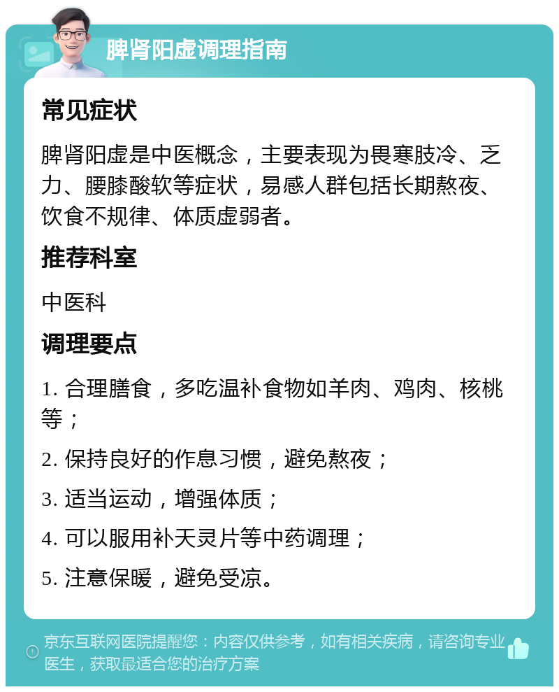 脾肾阳虚调理指南 常见症状 脾肾阳虚是中医概念，主要表现为畏寒肢冷、乏力、腰膝酸软等症状，易感人群包括长期熬夜、饮食不规律、体质虚弱者。 推荐科室 中医科 调理要点 1. 合理膳食，多吃温补食物如羊肉、鸡肉、核桃等； 2. 保持良好的作息习惯，避免熬夜； 3. 适当运动，增强体质； 4. 可以服用补天灵片等中药调理； 5. 注意保暖，避免受凉。