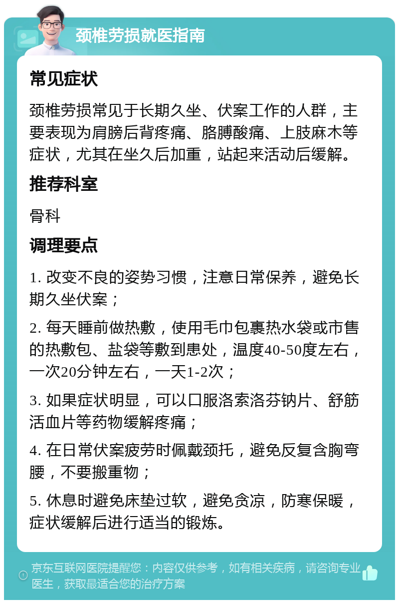 颈椎劳损就医指南 常见症状 颈椎劳损常见于长期久坐、伏案工作的人群，主要表现为肩膀后背疼痛、胳膊酸痛、上肢麻木等症状，尤其在坐久后加重，站起来活动后缓解。 推荐科室 骨科 调理要点 1. 改变不良的姿势习惯，注意日常保养，避免长期久坐伏案； 2. 每天睡前做热敷，使用毛巾包裹热水袋或市售的热敷包、盐袋等敷到患处，温度40-50度左右，一次20分钟左右，一天1-2次； 3. 如果症状明显，可以口服洛索洛芬钠片、舒筋活血片等药物缓解疼痛； 4. 在日常伏案疲劳时佩戴颈托，避免反复含胸弯腰，不要搬重物； 5. 休息时避免床垫过软，避免贪凉，防寒保暖，症状缓解后进行适当的锻炼。