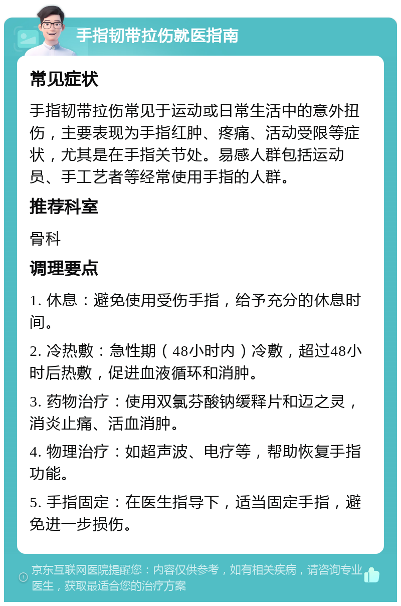 手指韧带拉伤就医指南 常见症状 手指韧带拉伤常见于运动或日常生活中的意外扭伤，主要表现为手指红肿、疼痛、活动受限等症状，尤其是在手指关节处。易感人群包括运动员、手工艺者等经常使用手指的人群。 推荐科室 骨科 调理要点 1. 休息：避免使用受伤手指，给予充分的休息时间。 2. 冷热敷：急性期（48小时内）冷敷，超过48小时后热敷，促进血液循环和消肿。 3. 药物治疗：使用双氯芬酸钠缓释片和迈之灵，消炎止痛、活血消肿。 4. 物理治疗：如超声波、电疗等，帮助恢复手指功能。 5. 手指固定：在医生指导下，适当固定手指，避免进一步损伤。