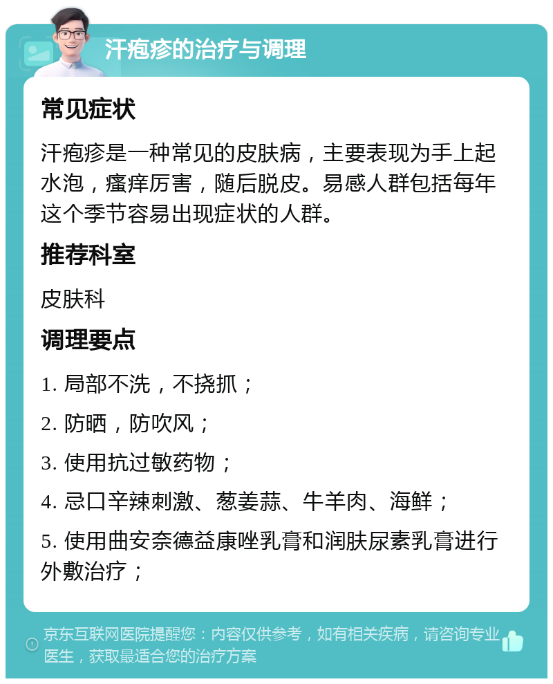 汗疱疹的治疗与调理 常见症状 汗疱疹是一种常见的皮肤病，主要表现为手上起水泡，瘙痒厉害，随后脱皮。易感人群包括每年这个季节容易出现症状的人群。 推荐科室 皮肤科 调理要点 1. 局部不洗，不挠抓； 2. 防晒，防吹风； 3. 使用抗过敏药物； 4. 忌口辛辣刺激、葱姜蒜、牛羊肉、海鲜； 5. 使用曲安奈德益康唑乳膏和润肤尿素乳膏进行外敷治疗；