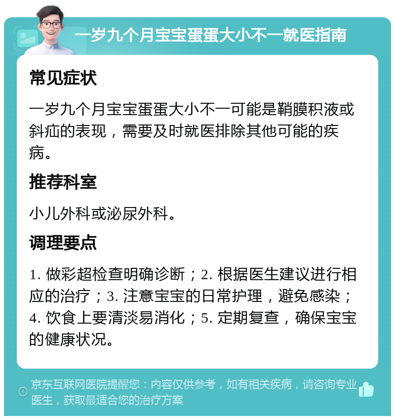 一岁九个月宝宝蛋蛋大小不一就医指南 常见症状 一岁九个月宝宝蛋蛋大小不一可能是鞘膜积液或斜疝的表现，需要及时就医排除其他可能的疾病。 推荐科室 小儿外科或泌尿外科。 调理要点 1. 做彩超检查明确诊断；2. 根据医生建议进行相应的治疗；3. 注意宝宝的日常护理，避免感染；4. 饮食上要清淡易消化；5. 定期复查，确保宝宝的健康状况。