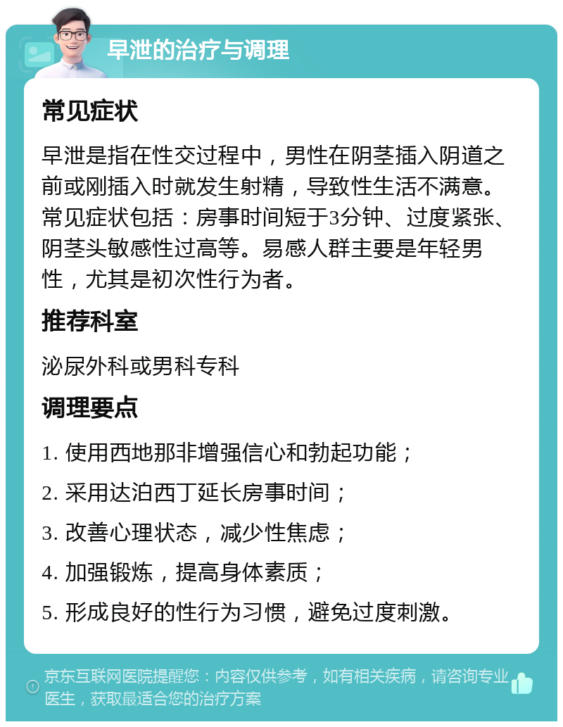 早泄的治疗与调理 常见症状 早泄是指在性交过程中，男性在阴茎插入阴道之前或刚插入时就发生射精，导致性生活不满意。常见症状包括：房事时间短于3分钟、过度紧张、阴茎头敏感性过高等。易感人群主要是年轻男性，尤其是初次性行为者。 推荐科室 泌尿外科或男科专科 调理要点 1. 使用西地那非增强信心和勃起功能； 2. 采用达泊西丁延长房事时间； 3. 改善心理状态，减少性焦虑； 4. 加强锻炼，提高身体素质； 5. 形成良好的性行为习惯，避免过度刺激。