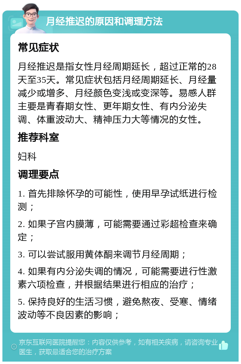 月经推迟的原因和调理方法 常见症状 月经推迟是指女性月经周期延长，超过正常的28天至35天。常见症状包括月经周期延长、月经量减少或增多、月经颜色变浅或变深等。易感人群主要是青春期女性、更年期女性、有内分泌失调、体重波动大、精神压力大等情况的女性。 推荐科室 妇科 调理要点 1. 首先排除怀孕的可能性，使用早孕试纸进行检测； 2. 如果子宫内膜薄，可能需要通过彩超检查来确定； 3. 可以尝试服用黄体酮来调节月经周期； 4. 如果有内分泌失调的情况，可能需要进行性激素六项检查，并根据结果进行相应的治疗； 5. 保持良好的生活习惯，避免熬夜、受寒、情绪波动等不良因素的影响；