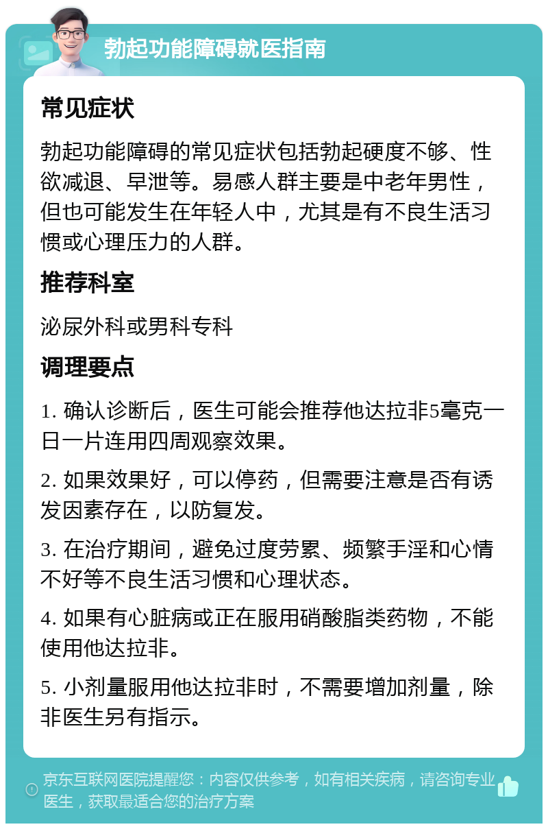 勃起功能障碍就医指南 常见症状 勃起功能障碍的常见症状包括勃起硬度不够、性欲减退、早泄等。易感人群主要是中老年男性，但也可能发生在年轻人中，尤其是有不良生活习惯或心理压力的人群。 推荐科室 泌尿外科或男科专科 调理要点 1. 确认诊断后，医生可能会推荐他达拉非5毫克一日一片连用四周观察效果。 2. 如果效果好，可以停药，但需要注意是否有诱发因素存在，以防复发。 3. 在治疗期间，避免过度劳累、频繁手淫和心情不好等不良生活习惯和心理状态。 4. 如果有心脏病或正在服用硝酸脂类药物，不能使用他达拉非。 5. 小剂量服用他达拉非时，不需要增加剂量，除非医生另有指示。