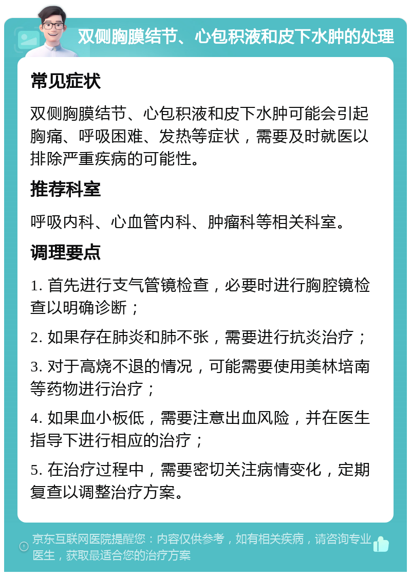 双侧胸膜结节、心包积液和皮下水肿的处理 常见症状 双侧胸膜结节、心包积液和皮下水肿可能会引起胸痛、呼吸困难、发热等症状，需要及时就医以排除严重疾病的可能性。 推荐科室 呼吸内科、心血管内科、肿瘤科等相关科室。 调理要点 1. 首先进行支气管镜检查，必要时进行胸腔镜检查以明确诊断； 2. 如果存在肺炎和肺不张，需要进行抗炎治疗； 3. 对于高烧不退的情况，可能需要使用美林培南等药物进行治疗； 4. 如果血小板低，需要注意出血风险，并在医生指导下进行相应的治疗； 5. 在治疗过程中，需要密切关注病情变化，定期复查以调整治疗方案。