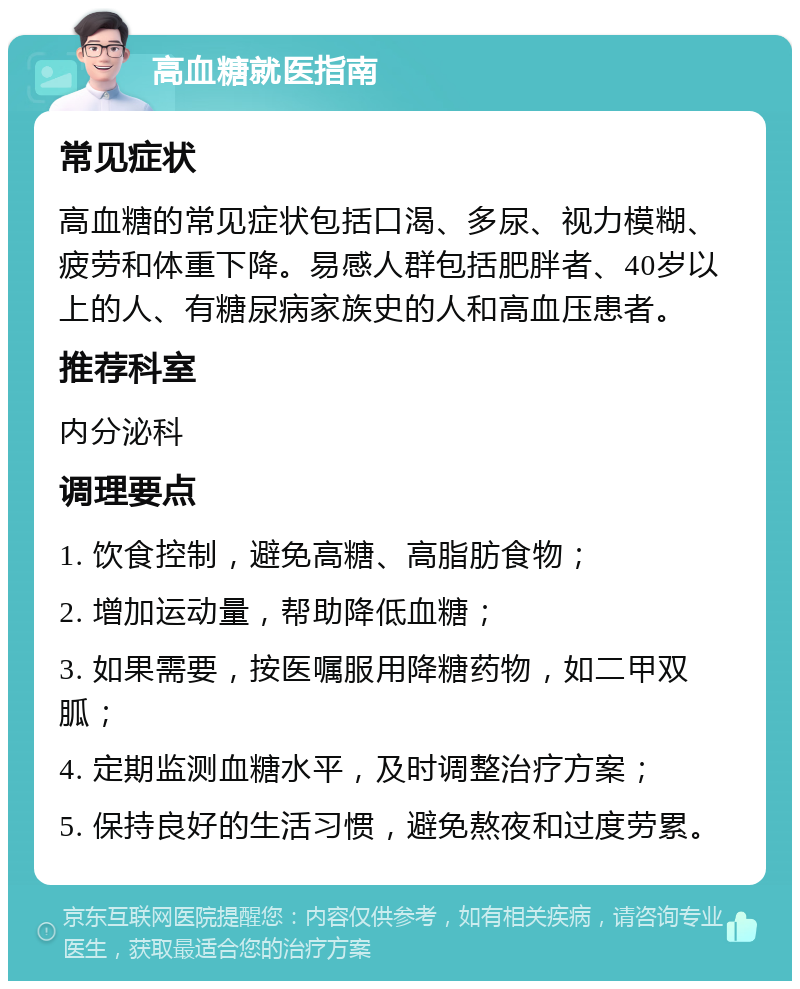 高血糖就医指南 常见症状 高血糖的常见症状包括口渴、多尿、视力模糊、疲劳和体重下降。易感人群包括肥胖者、40岁以上的人、有糖尿病家族史的人和高血压患者。 推荐科室 内分泌科 调理要点 1. 饮食控制，避免高糖、高脂肪食物； 2. 增加运动量，帮助降低血糖； 3. 如果需要，按医嘱服用降糖药物，如二甲双胍； 4. 定期监测血糖水平，及时调整治疗方案； 5. 保持良好的生活习惯，避免熬夜和过度劳累。