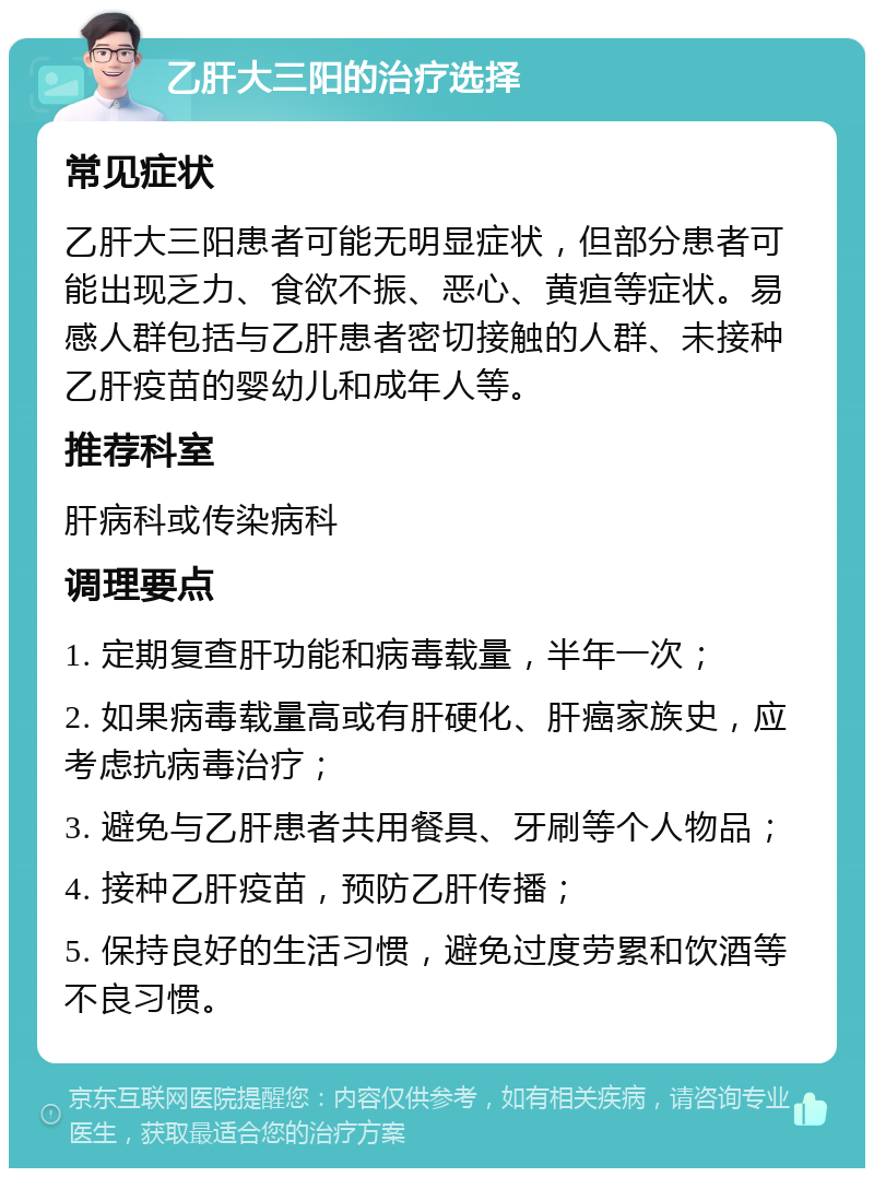 乙肝大三阳的治疗选择 常见症状 乙肝大三阳患者可能无明显症状，但部分患者可能出现乏力、食欲不振、恶心、黄疸等症状。易感人群包括与乙肝患者密切接触的人群、未接种乙肝疫苗的婴幼儿和成年人等。 推荐科室 肝病科或传染病科 调理要点 1. 定期复查肝功能和病毒载量，半年一次； 2. 如果病毒载量高或有肝硬化、肝癌家族史，应考虑抗病毒治疗； 3. 避免与乙肝患者共用餐具、牙刷等个人物品； 4. 接种乙肝疫苗，预防乙肝传播； 5. 保持良好的生活习惯，避免过度劳累和饮酒等不良习惯。