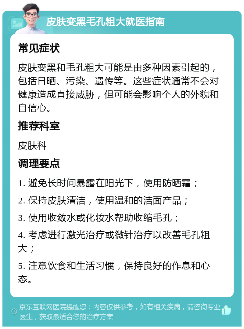 皮肤变黑毛孔粗大就医指南 常见症状 皮肤变黑和毛孔粗大可能是由多种因素引起的，包括日晒、污染、遗传等。这些症状通常不会对健康造成直接威胁，但可能会影响个人的外貌和自信心。 推荐科室 皮肤科 调理要点 1. 避免长时间暴露在阳光下，使用防晒霜； 2. 保持皮肤清洁，使用温和的洁面产品； 3. 使用收敛水或化妆水帮助收缩毛孔； 4. 考虑进行激光治疗或微针治疗以改善毛孔粗大； 5. 注意饮食和生活习惯，保持良好的作息和心态。