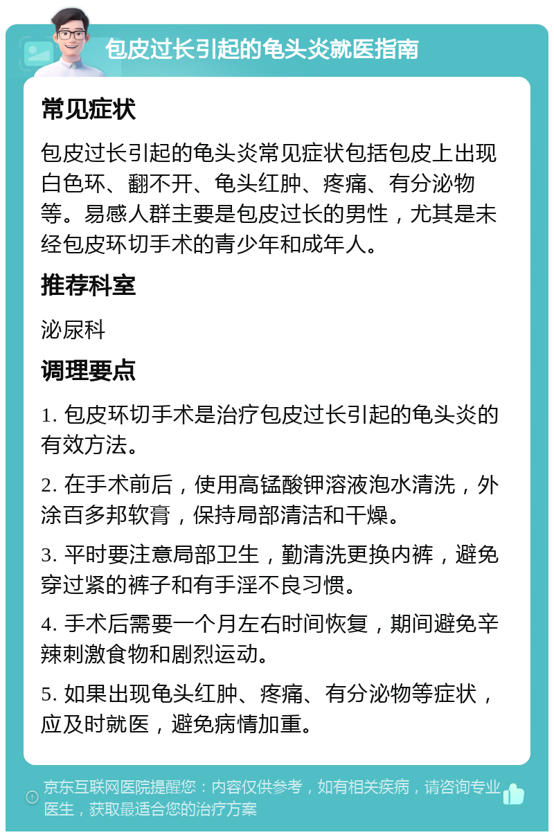 包皮过长引起的龟头炎就医指南 常见症状 包皮过长引起的龟头炎常见症状包括包皮上出现白色环、翻不开、龟头红肿、疼痛、有分泌物等。易感人群主要是包皮过长的男性，尤其是未经包皮环切手术的青少年和成年人。 推荐科室 泌尿科 调理要点 1. 包皮环切手术是治疗包皮过长引起的龟头炎的有效方法。 2. 在手术前后，使用高锰酸钾溶液泡水清洗，外涂百多邦软膏，保持局部清洁和干燥。 3. 平时要注意局部卫生，勤清洗更换内裤，避免穿过紧的裤子和有手淫不良习惯。 4. 手术后需要一个月左右时间恢复，期间避免辛辣刺激食物和剧烈运动。 5. 如果出现龟头红肿、疼痛、有分泌物等症状，应及时就医，避免病情加重。