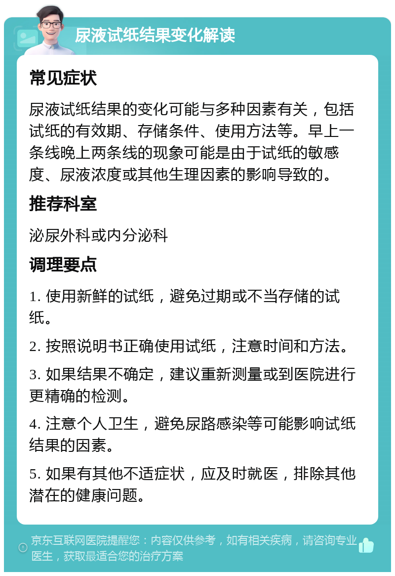 尿液试纸结果变化解读 常见症状 尿液试纸结果的变化可能与多种因素有关，包括试纸的有效期、存储条件、使用方法等。早上一条线晚上两条线的现象可能是由于试纸的敏感度、尿液浓度或其他生理因素的影响导致的。 推荐科室 泌尿外科或内分泌科 调理要点 1. 使用新鲜的试纸，避免过期或不当存储的试纸。 2. 按照说明书正确使用试纸，注意时间和方法。 3. 如果结果不确定，建议重新测量或到医院进行更精确的检测。 4. 注意个人卫生，避免尿路感染等可能影响试纸结果的因素。 5. 如果有其他不适症状，应及时就医，排除其他潜在的健康问题。