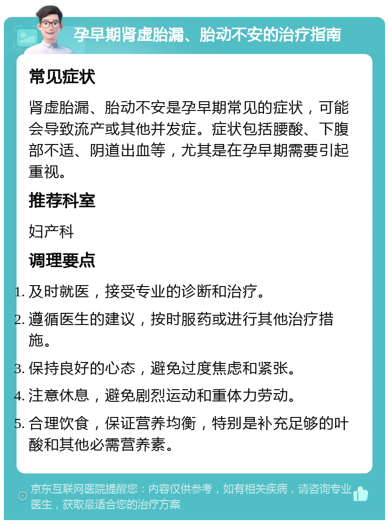 孕早期肾虚胎漏、胎动不安的治疗指南 常见症状 肾虚胎漏、胎动不安是孕早期常见的症状，可能会导致流产或其他并发症。症状包括腰酸、下腹部不适、阴道出血等，尤其是在孕早期需要引起重视。 推荐科室 妇产科 调理要点 及时就医，接受专业的诊断和治疗。 遵循医生的建议，按时服药或进行其他治疗措施。 保持良好的心态，避免过度焦虑和紧张。 注意休息，避免剧烈运动和重体力劳动。 合理饮食，保证营养均衡，特别是补充足够的叶酸和其他必需营养素。