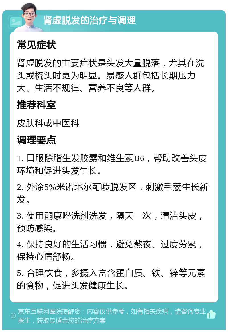 肾虚脱发的治疗与调理 常见症状 肾虚脱发的主要症状是头发大量脱落，尤其在洗头或梳头时更为明显。易感人群包括长期压力大、生活不规律、营养不良等人群。 推荐科室 皮肤科或中医科 调理要点 1. 口服除脂生发胶囊和维生素B6，帮助改善头皮环境和促进头发生长。 2. 外涂5%米诺地尔酊喷脱发区，刺激毛囊生长新发。 3. 使用酮康唑洗剂洗发，隔天一次，清洁头皮，预防感染。 4. 保持良好的生活习惯，避免熬夜、过度劳累，保持心情舒畅。 5. 合理饮食，多摄入富含蛋白质、铁、锌等元素的食物，促进头发健康生长。