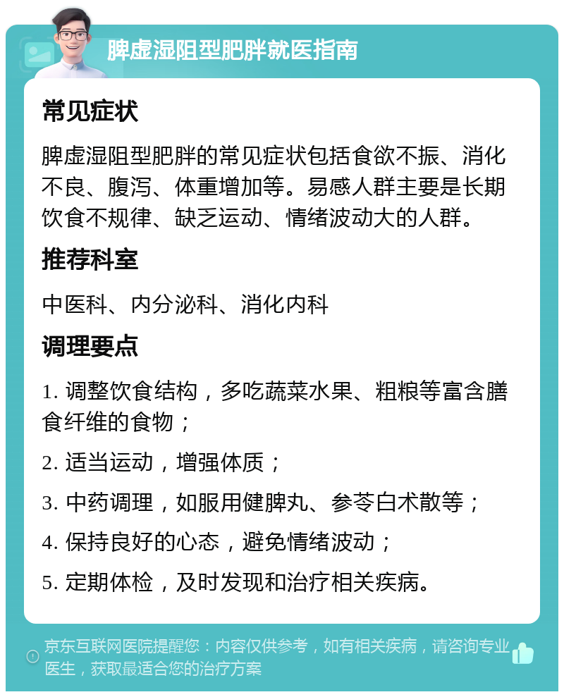 脾虚湿阻型肥胖就医指南 常见症状 脾虚湿阻型肥胖的常见症状包括食欲不振、消化不良、腹泻、体重增加等。易感人群主要是长期饮食不规律、缺乏运动、情绪波动大的人群。 推荐科室 中医科、内分泌科、消化内科 调理要点 1. 调整饮食结构，多吃蔬菜水果、粗粮等富含膳食纤维的食物； 2. 适当运动，增强体质； 3. 中药调理，如服用健脾丸、参苓白术散等； 4. 保持良好的心态，避免情绪波动； 5. 定期体检，及时发现和治疗相关疾病。