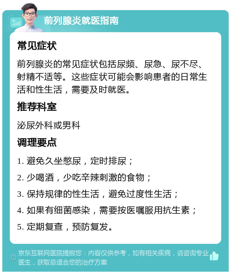 前列腺炎就医指南 常见症状 前列腺炎的常见症状包括尿频、尿急、尿不尽、射精不适等。这些症状可能会影响患者的日常生活和性生活，需要及时就医。 推荐科室 泌尿外科或男科 调理要点 1. 避免久坐憋尿，定时排尿； 2. 少喝酒，少吃辛辣刺激的食物； 3. 保持规律的性生活，避免过度性生活； 4. 如果有细菌感染，需要按医嘱服用抗生素； 5. 定期复查，预防复发。