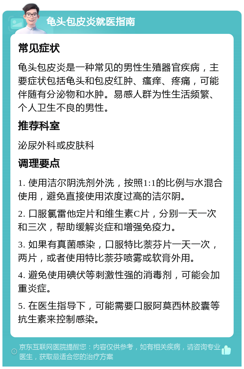 龟头包皮炎就医指南 常见症状 龟头包皮炎是一种常见的男性生殖器官疾病，主要症状包括龟头和包皮红肿、瘙痒、疼痛，可能伴随有分泌物和水肿。易感人群为性生活频繁、个人卫生不良的男性。 推荐科室 泌尿外科或皮肤科 调理要点 1. 使用洁尔阴洗剂外洗，按照1:1的比例与水混合使用，避免直接使用浓度过高的洁尔阴。 2. 口服氯雷他定片和维生素C片，分别一天一次和三次，帮助缓解炎症和增强免疫力。 3. 如果有真菌感染，口服特比萘芬片一天一次，两片，或者使用特比萘芬喷雾或软膏外用。 4. 避免使用碘伏等刺激性强的消毒剂，可能会加重炎症。 5. 在医生指导下，可能需要口服阿莫西林胶囊等抗生素来控制感染。