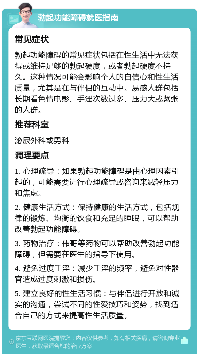 勃起功能障碍就医指南 常见症状 勃起功能障碍的常见症状包括在性生活中无法获得或维持足够的勃起硬度，或者勃起硬度不持久。这种情况可能会影响个人的自信心和性生活质量，尤其是在与伴侣的互动中。易感人群包括长期看色情电影、手淫次数过多、压力大或紧张的人群。 推荐科室 泌尿外科或男科 调理要点 1. 心理疏导：如果勃起功能障碍是由心理因素引起的，可能需要进行心理疏导或咨询来减轻压力和焦虑。 2. 健康生活方式：保持健康的生活方式，包括规律的锻炼、均衡的饮食和充足的睡眠，可以帮助改善勃起功能障碍。 3. 药物治疗：伟哥等药物可以帮助改善勃起功能障碍，但需要在医生的指导下使用。 4. 避免过度手淫：减少手淫的频率，避免对性器官造成过度刺激和损伤。 5. 建立良好的性生活习惯：与伴侣进行开放和诚实的沟通，尝试不同的性爱技巧和姿势，找到适合自己的方式来提高性生活质量。