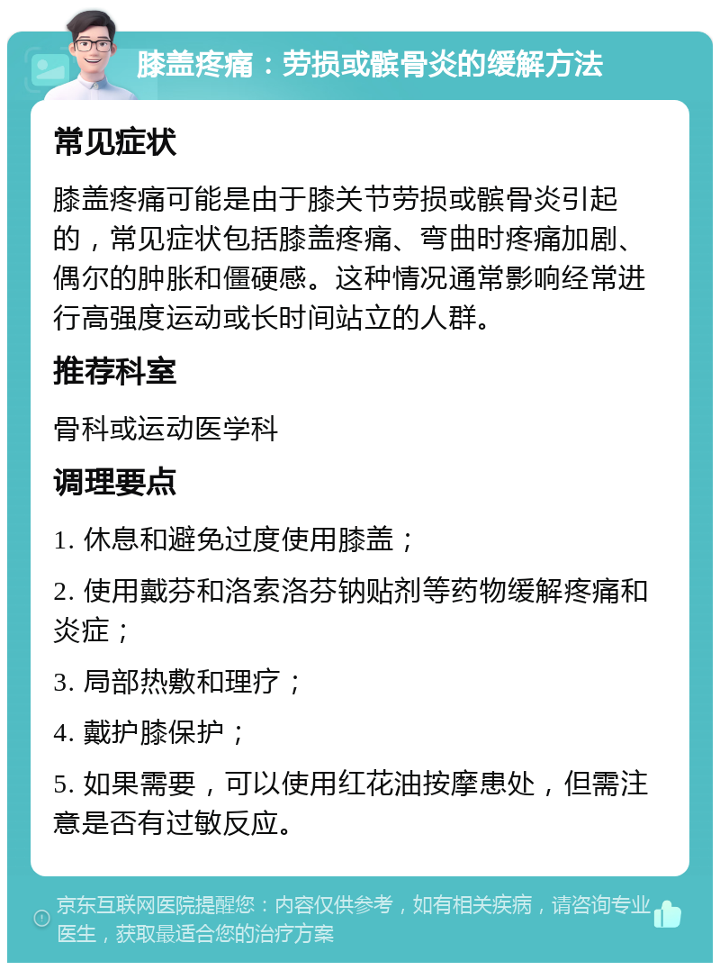 膝盖疼痛：劳损或髌骨炎的缓解方法 常见症状 膝盖疼痛可能是由于膝关节劳损或髌骨炎引起的，常见症状包括膝盖疼痛、弯曲时疼痛加剧、偶尔的肿胀和僵硬感。这种情况通常影响经常进行高强度运动或长时间站立的人群。 推荐科室 骨科或运动医学科 调理要点 1. 休息和避免过度使用膝盖； 2. 使用戴芬和洛索洛芬钠贴剂等药物缓解疼痛和炎症； 3. 局部热敷和理疗； 4. 戴护膝保护； 5. 如果需要，可以使用红花油按摩患处，但需注意是否有过敏反应。