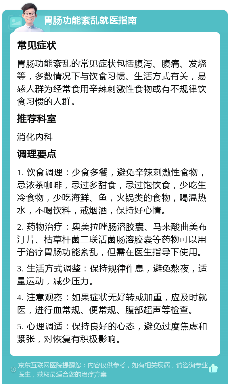 胃肠功能紊乱就医指南 常见症状 胃肠功能紊乱的常见症状包括腹泻、腹痛、发烧等，多数情况下与饮食习惯、生活方式有关，易感人群为经常食用辛辣刺激性食物或有不规律饮食习惯的人群。 推荐科室 消化内科 调理要点 1. 饮食调理：少食多餐，避免辛辣刺激性食物，忌浓茶咖啡，忌过多甜食，忌过饱饮食，少吃生冷食物，少吃海鲜、鱼，火锅类的食物，喝温热水，不喝饮料，戒烟酒，保持好心情。 2. 药物治疗：奥美拉唑肠溶胶囊、马来酸曲美布汀片、枯草杆菌二联活菌肠溶胶囊等药物可以用于治疗胃肠功能紊乱，但需在医生指导下使用。 3. 生活方式调整：保持规律作息，避免熬夜，适量运动，减少压力。 4. 注意观察：如果症状无好转或加重，应及时就医，进行血常规、便常规、腹部超声等检查。 5. 心理调适：保持良好的心态，避免过度焦虑和紧张，对恢复有积极影响。