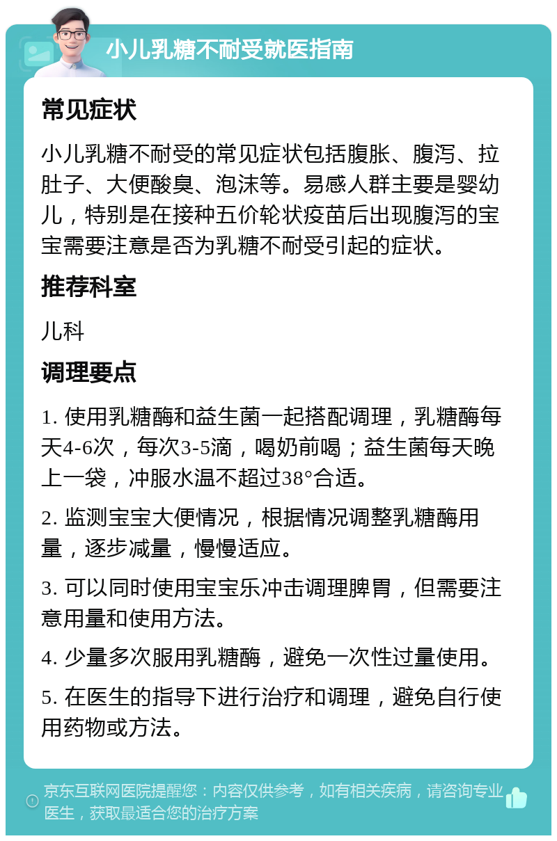 小儿乳糖不耐受就医指南 常见症状 小儿乳糖不耐受的常见症状包括腹胀、腹泻、拉肚子、大便酸臭、泡沫等。易感人群主要是婴幼儿，特别是在接种五价轮状疫苗后出现腹泻的宝宝需要注意是否为乳糖不耐受引起的症状。 推荐科室 儿科 调理要点 1. 使用乳糖酶和益生菌一起搭配调理，乳糖酶每天4-6次，每次3-5滴，喝奶前喝；益生菌每天晚上一袋，冲服水温不超过38°合适。 2. 监测宝宝大便情况，根据情况调整乳糖酶用量，逐步减量，慢慢适应。 3. 可以同时使用宝宝乐冲击调理脾胃，但需要注意用量和使用方法。 4. 少量多次服用乳糖酶，避免一次性过量使用。 5. 在医生的指导下进行治疗和调理，避免自行使用药物或方法。