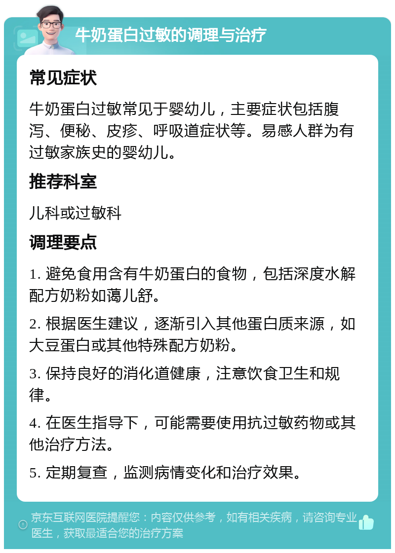 牛奶蛋白过敏的调理与治疗 常见症状 牛奶蛋白过敏常见于婴幼儿，主要症状包括腹泻、便秘、皮疹、呼吸道症状等。易感人群为有过敏家族史的婴幼儿。 推荐科室 儿科或过敏科 调理要点 1. 避免食用含有牛奶蛋白的食物，包括深度水解配方奶粉如蔼儿舒。 2. 根据医生建议，逐渐引入其他蛋白质来源，如大豆蛋白或其他特殊配方奶粉。 3. 保持良好的消化道健康，注意饮食卫生和规律。 4. 在医生指导下，可能需要使用抗过敏药物或其他治疗方法。 5. 定期复查，监测病情变化和治疗效果。