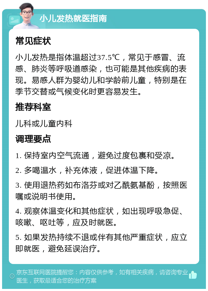 小儿发热就医指南 常见症状 小儿发热是指体温超过37.5℃，常见于感冒、流感、肺炎等呼吸道感染，也可能是其他疾病的表现。易感人群为婴幼儿和学龄前儿童，特别是在季节交替或气候变化时更容易发生。 推荐科室 儿科或儿童内科 调理要点 1. 保持室内空气流通，避免过度包裹和受凉。 2. 多喝温水，补充体液，促进体温下降。 3. 使用退热药如布洛芬或对乙酰氨基酚，按照医嘱或说明书使用。 4. 观察体温变化和其他症状，如出现呼吸急促、咳嗽、呕吐等，应及时就医。 5. 如果发热持续不退或伴有其他严重症状，应立即就医，避免延误治疗。