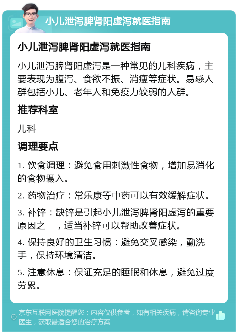 小儿泄泻脾肾阳虚泻就医指南 小儿泄泻脾肾阳虚泻就医指南 小儿泄泻脾肾阳虚泻是一种常见的儿科疾病，主要表现为腹泻、食欲不振、消瘦等症状。易感人群包括小儿、老年人和免疫力较弱的人群。 推荐科室 儿科 调理要点 1. 饮食调理：避免食用刺激性食物，增加易消化的食物摄入。 2. 药物治疗：常乐康等中药可以有效缓解症状。 3. 补锌：缺锌是引起小儿泄泻脾肾阳虚泻的重要原因之一，适当补锌可以帮助改善症状。 4. 保持良好的卫生习惯：避免交叉感染，勤洗手，保持环境清洁。 5. 注意休息：保证充足的睡眠和休息，避免过度劳累。