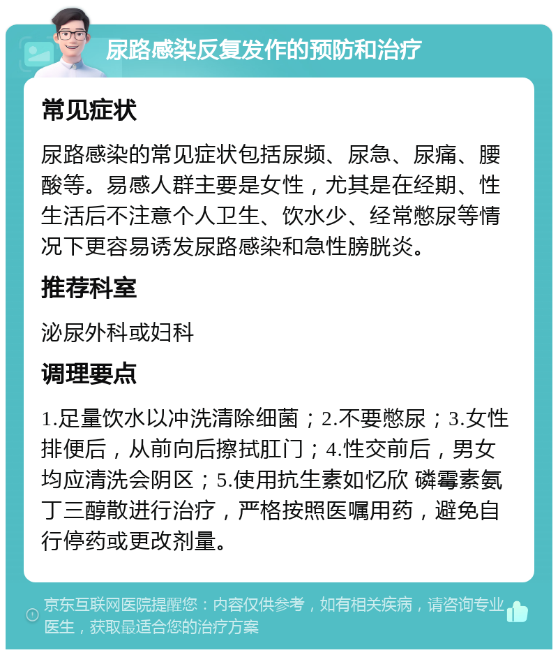 尿路感染反复发作的预防和治疗 常见症状 尿路感染的常见症状包括尿频、尿急、尿痛、腰酸等。易感人群主要是女性，尤其是在经期、性生活后不注意个人卫生、饮水少、经常憋尿等情况下更容易诱发尿路感染和急性膀胱炎。 推荐科室 泌尿外科或妇科 调理要点 1.足量饮水以冲洗清除细菌；2.不要憋尿；3.女性排便后，从前向后擦拭肛门；4.性交前后，男女均应清洗会阴区；5.使用抗生素如忆欣 磷霉素氨丁三醇散进行治疗，严格按照医嘱用药，避免自行停药或更改剂量。