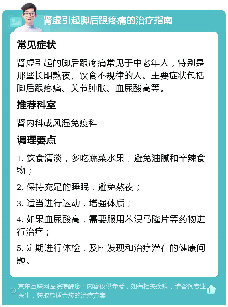 肾虚引起脚后跟疼痛的治疗指南 常见症状 肾虚引起的脚后跟疼痛常见于中老年人，特别是那些长期熬夜、饮食不规律的人。主要症状包括脚后跟疼痛、关节肿胀、血尿酸高等。 推荐科室 肾内科或风湿免疫科 调理要点 1. 饮食清淡，多吃蔬菜水果，避免油腻和辛辣食物； 2. 保持充足的睡眠，避免熬夜； 3. 适当进行运动，增强体质； 4. 如果血尿酸高，需要服用苯溴马隆片等药物进行治疗； 5. 定期进行体检，及时发现和治疗潜在的健康问题。